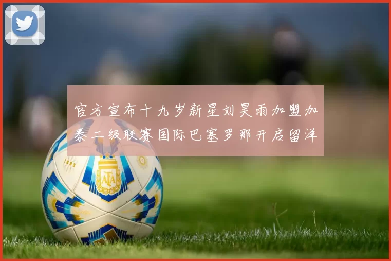 官方宣布十九岁新星刘昊雨加盟加泰二级联赛国际巴塞罗那开启留洋新篇章