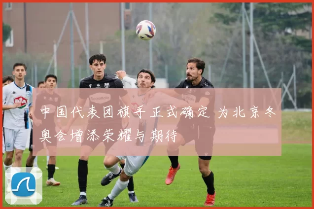 中国代表团旗手正式确定 为北京冬奥会增添荣耀与期待