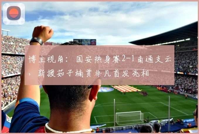 博主视角：国安热身赛2-1南通支云，新援茹子楠贾非凡首发亮相